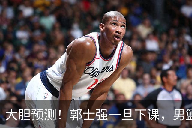 大胆预测！郭士强一旦下课，男篮新主帅99％在以下会在这三人之间产生